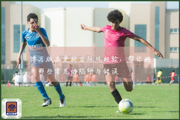 博万版本更新后踩坑经验，帮你避开那些常见的陷阱与错误