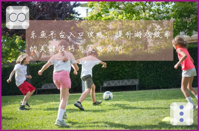 乐鱼平台入口攻略：提升游戏效率的关键技巧与策略分析