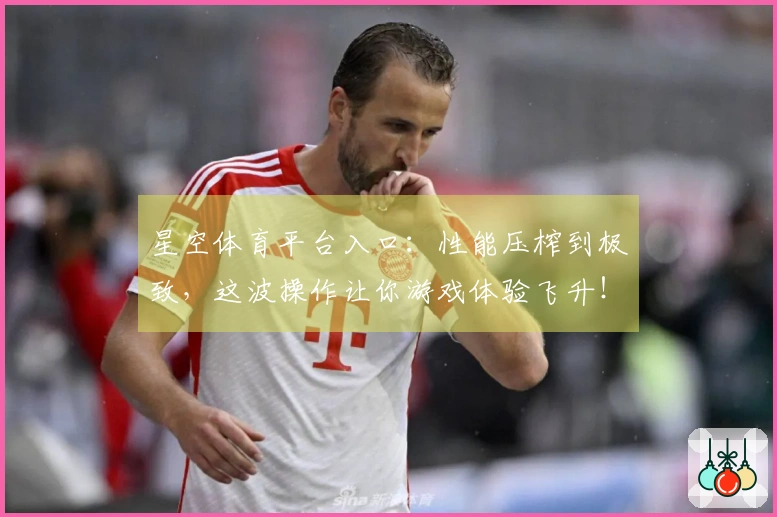 星空体育平台入口：性能压榨到极致，这波操作让你游戏体验飞升！