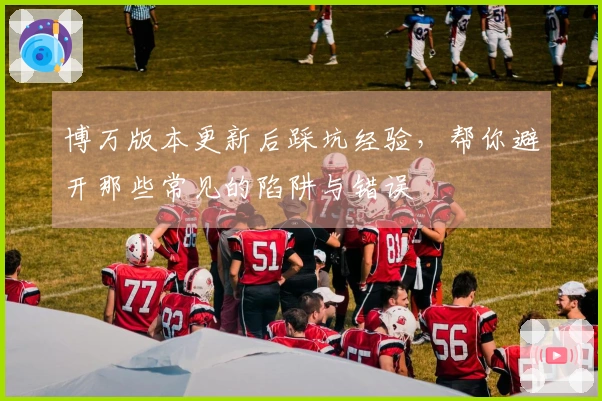 博万版本更新后踩坑经验，帮你避开那些常见的陷阱与错误