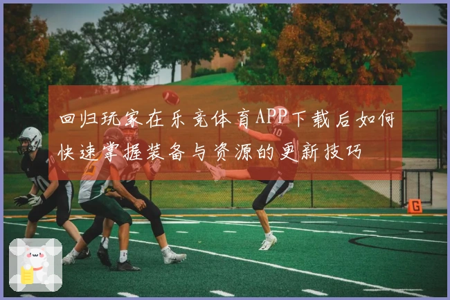 回归玩家在乐竞体育APP下载后如何快速掌握装备与资源的更新技巧