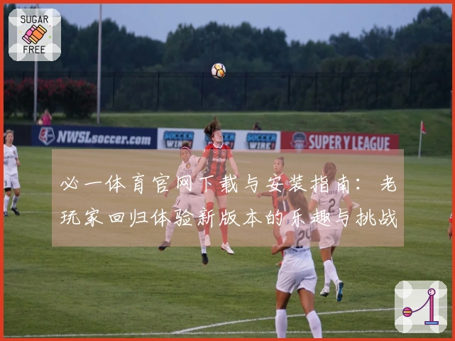 必一体育官网下载与安装指南：老玩家回归体验新版本的乐趣与挑战